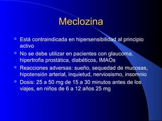 MeclozinaMeclozina
 Está contraindicada en hipersensibilidad al principio
activo
 No se debe utilizar en pacientes con glaucoma,
hipertrofia prostática, diabéticos, IMAOs
 Reacciones adversas: sueño, sequedad de mucosas,
hipotensión arterial, inquietud, nerviosismo, insomnio
 Dosis: 25 a 50 mg de 15 a 30 minutos antes de los
viajes, en niños de 6 a 12 años 25 mg
 