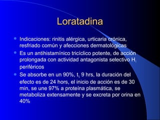 LoratadinaLoratadina
 Indicaciones: rinitis alérgica, urticaria crónica,
resfriado común y afecciones dermatológicas
 Es un antihistamínico tricíclico potente, de acción
prolongada con actividad antagonista selectivo H1
periféricos
 Se absorbe en un 90%, t½ 9 hrs, la duración del
efecto es de 24 hors, el inicio de acción es de 30
min, se une 97% a proteína plasmática, se
metaboliza extensamente y se excreta por orina en
40%
 