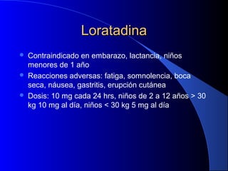 LoratadinaLoratadina
 Contraindicado en embarazo, lactancia, niños
menores de 1 año
 Reacciones adversas: fatiga, somnolencia, boca
seca, náusea, gastritis, erupción cutánea
 Dosis: 10 mg cada 24 hrs, niños de 2 a 12 años > 30
kg 10 mg al día, niños < 30 kg 5 mg al día
 