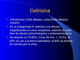 CetirizinaCetirizina
 Indicaciones: rinitis alérgica, conjuntivitis alérgica,
urticaria
 Es un antagonista H1 selectivo con efectos
insignificantes en otros receptores, además de estar
libre de efectos anticolinérgicos y antiserotonérgicos
 Se absorbe un 70-80%, Cmax 60 min, t½ 10 hrs, el
93% se une a proteína plasmática, el 60% se elimina
sin cambio por la orina
 