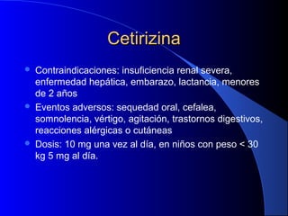 CetirizinaCetirizina
 Contraindicaciones: insuficiencia renal severa,
enfermedad hepática, embarazo, lactancia, menores
de 2 años
 Eventos adversos: sequedad oral, cefalea,
somnolencia, vértigo, agitación, trastornos digestivos,
reacciones alérgicas o cutáneas
 Dosis: 10 mg una vez al día, en niños con peso < 30
kg 5 mg al día.
 