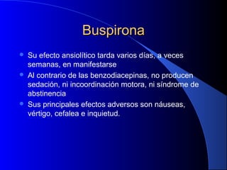 BuspironaBuspirona
 Su efecto ansiolítico tarda varios días, a veces
semanas, en manifestarse
 Al contrario de las benzodiacepinas, no producen
sedación, ni incoordinación motora, ni síndrome de
abstinencia
 Sus principales efectos adversos son náuseas,
vértigo, cefalea e inquietud.
 