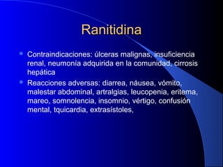 RanitidinaRanitidina
 Contraindicaciones: úlceras malignas, insuficiencia
renal, neumonía adquirida en la comunidad, cirrosis
hepática
 Reacciones adversas: diarrea, náusea, vómito,
malestar abdominal, artralgias, leucopenia, eritema,
mareo, somnolencia, insomnio, vértigo, confusión
mental, tquicardia, extrasístoles,
 