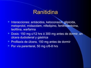 RanitidinaRanitidina
 Interacciones: antiácidos, ketoconazol, glipicida,
metoprolol, midazolam, nifedipino, fenilhidantoína,
teofilina, warfarina
 Dosis: 150 mg c/12 hrs ó 300 mg antes de dormir, en
úlcera dudodenal y gástrica
 Profilaxis de úlcera, 150 mg antes de dormir
 Por vía parenteral, 50 mg c/6-8 hrs
 