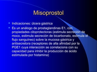 MisoprostolMisoprostol
 Indicaciones: úlcera gástrica
 Es un análogo de prostaglandinas E1, con
propiedades citoprotectoras (estimula secreción de
moco, estimula secreción de bicarbonato, estimula el
flujo sanguíneo) sobre la mucosa gástrica y
antisecretora (receptores de alta afinidad por la
PGE1 cuya interacción se correlaciona con su
capacidad para inhibir la producción de ácido
estimulada por histamina)
 