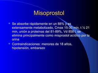 MisoprostolMisoprostol
 Se absorbe rápidamente en un 88% y es
extensamente metabolizado, Cmax 15-30 min, t ½ 21
min, unión a proteínas del 81-89%, Vd 858 l, se
elimina principalmente como misprostol acídico por la
orina
 Contraindicaciones: menores de 18 años,
hipotensión, embarazo
 