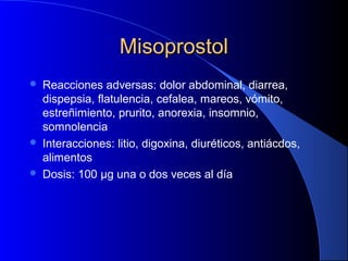 MisoprostolMisoprostol
 Reacciones adversas: dolor abdominal, diarrea,
dispepsia, flatulencia, cefalea, mareos, vómito,
estreñimiento, prurito, anorexia, insomnio,
somnolencia
 Interacciones: litio, digoxina, diuréticos, antiácdos,
alimentos
 Dosis: 100 μg una o dos veces al día
 
