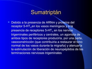 SumatriptánSumatriptán
 Debido a la presencia de ARNm y proteína del
receptor 5-HT1B en los vasos meníngeos y a la
presencia de receptores 5-HT1D en los nervios
trigeminales periféricos y centrales, un agonista de
ambos tipos de receptores produciría, por una parte,
vasoconstricción (que contribuiria a restaurar el tono
normal de los vasos durante la migraña) y atenuaría
la estimulación de liberación de neuropéptidos de las
terminaciones nerviosas trigeminales
 