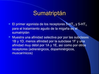 SumatriptánSumatriptán
 El primer agonista de los receptores 5-HT1B y 5-HT1D
para el tratamiento agudo de la migaña es el
sumatriptán
 Muestra una afinidad selectiva por por las subclases
1B y 1D, menos afinidad por la subclase 1F y una
afinidad muy débil por 1A y 1E, así como por otros
receptores (adrenérgicos, dopaminérgicos,
muscarínicos)
 