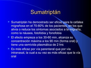 SumatriptánSumatriptán
 Sumatriptán ha demostrado ser eficaz para la cefalea
migrañosa en el 70-80% de los pacientes, en los que
alivia o reduce los síntomas asociados a la migraña,
como la náusea, fotofobia y fonofobia
 El efecto empieza a los 30-60 min, alcanza su
concentración máxima a los 90 min (forma oral) y
tiene una semivida plasmática de 2 hrs
 Es más eficaz por vía parenteral que por vía
intranasal, la cual a su vez es más eficaz que la vía
oral
 