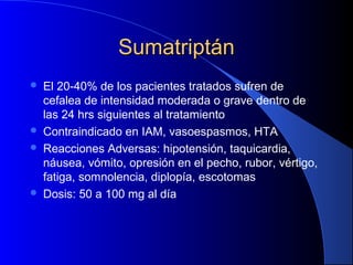 SumatriptánSumatriptán
 El 20-40% de los pacientes tratados sufren de
cefalea de intensidad moderada o grave dentro de
las 24 hrs siguientes al tratamiento
 Contraindicado en IAM, vasoespasmos, HTA
 Reacciones Adversas: hipotensión, taquicardia,
náusea, vómito, opresión en el pecho, rubor, vértigo,
fatiga, somnolencia, diplopía, escotomas
 Dosis: 50 a 100 mg al día
 