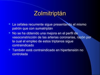 ZolmitriptánZolmitriptán
 La cefalea recurrente sigue presentando el mismo
patrón que con sumatriptán
 No se ha obtenido una mejora en el perfil de
vasoconstricción de las arterias coronarias, razón por
la cual el empleo de estos triptanos sigue
contraindicado
 También está contraindicado en hipertensión no
controlada
 