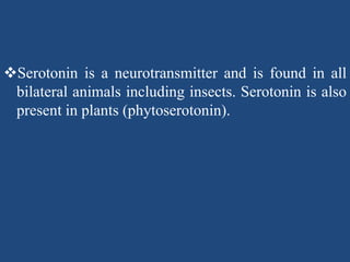 Serotonin is a neurotransmitter and is found in all
bilateral animals including insects. Serotonin is also
present in plants (phytoserotonin).
 