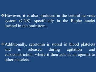 However, it is also produced in the central nervous
system (CNS), specifically in the Raphe nuclei
located in the brainstem.
Additionally, serotonin is stored in blood platelets
and is released during agitation and
vasoconstriction, where it then acts as an agonist to
other platelets.
 