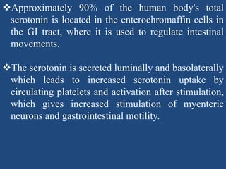 Approximately 90% of the human body's total
serotonin is located in the enterochromaffin cells in
the GI tract, where it is used to regulate intestinal
movements.
The serotonin is secreted luminally and basolaterally
which leads to increased serotonin uptake by
circulating platelets and activation after stimulation,
which gives increased stimulation of myenteric
neurons and gastrointestinal motility.
 