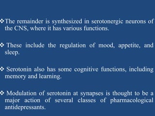 The remainder is synthesized in serotonergic neurons of
the CNS, where it has various functions.
 These include the regulation of mood, appetite, and
sleep.
 Serotonin also has some cognitive functions, including
memory and learning.
 Modulation of serotonin at synapses is thought to be a
major action of several classes of pharmacological
antidepressants.
 