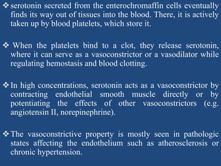 serotonin secreted from the enterochromaffin cells eventually
finds its way out of tissues into the blood. There, it is actively
taken up by blood platelets, which store it.
 When the platelets bind to a clot, they release serotonin,
where it can serve as a vasoconstrictor or a vasodilator while
regulating hemostasis and blood clotting.
In high concentrations, serotonin acts as a vasoconstrictor by
contracting endothelial smooth muscle directly or by
potentiating the effects of other vasoconstrictors (e.g.
angiotensin II, norepinephrine).
The vasoconstrictive property is mostly seen in pathologic
states affecting the endothelium such as atherosclerosis or
chronic hypertension.
 
