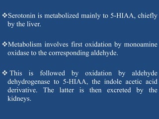 Serotonin is metabolized mainly to 5-HIAA, chiefly
by the liver.
Metabolism involves first oxidation by monoamine
oxidase to the corresponding aldehyde.
 This is followed by oxidation by aldehyde
dehydrogenase to 5-HIAA, the indole acetic acid
derivative. The latter is then excreted by the
kidneys.
 