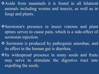 Aside from mammals it is found in all bilateral
animals including worms and insects, as well as in
fungi and plants.
Serotonin's presence in insect venoms and plant
spines serves to cause pain, which is a side-effect of
serotonin injection.
 Serotonin is produced by pathogenic amoebae, and
its effect in the human gut is diarrhea.
Its widespread presence in many seeds and fruits
may serve to stimulate the digestive tract into
expelling the seeds.
 