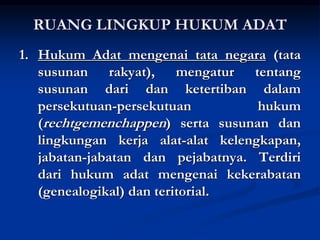 RUANG LINGKUP HUKUM ADAT
1. Hukum Adat mengenai tata negara (tata
susunan rakyat), mengatur tentang
susunan dari dan ketertiban dalam
persekutuan-persekutuan hukum
(rechtgemenchappen) serta susunan dan
lingkungan kerja alat-alat kelengkapan,
jabatan-jabatan dan pejabatnya. Terdiri
dari hukum adat mengenai kekerabatan
(genealogikal) dan teritorial.
 