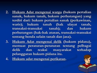 2. Hukum Adat mengenai warga (hukum pertalian
sanak, hukum tanah, hukum perhutangan) yang
terdiri dari: hukum pertalian sanak (perkawinan,
waris); hukum tanah (hak ulayat tanah,
transaksi-transaksi tanah); dan hukum
perhutangan (hak-hak atasan, transaksi-transaksi
tentang benda selain tanah dan jasa).
3. Hukum Adat mengenai delik (hukum pidana),
memuat peraturan-peraturan tentang pelbagai
delik dan reaksi masyarakat terhadap
pelanggaran hukum pidana itu.
4. Hukum adat mengenai perikatan.
 