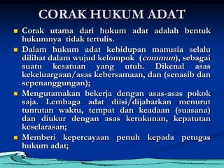 CORAK HUKUM ADAT
 Corak utama dari hukum adat adalah bentuk
hukumnya tidak tertulis.
 Dalam hukum adat kehidupan manusia selalu
dilihat dalam wujud kelompok (commun), sebagai
suatu kesatuan yang utuh. Dikenal asas
kekeluargaan/asas kebersamaan, dan (senasib dan
sepenanggungan);
 Mengutamakan bekerja dengan asas-asas pokok
saja. Lembaga adat diisi/dijabarkan menurut
tuntutan waktu, tempat dan keadaan (suasana)
dan diukur dengan asas kerukunan, kepatutan
keselarasan;
 Memberi kepercayaan penuh kepada petugas
hukum adat;
 