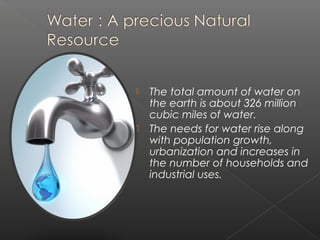    The total amount of water on
    the earth is about 326 million
    cubic miles of water.
   The needs for water rise along
    with population growth,
    urbanization and increases in
    the number of households and
    industrial uses.
 