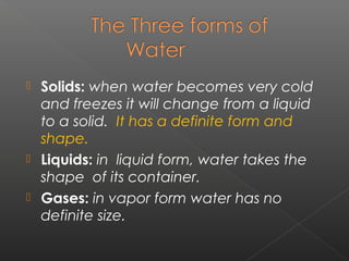  Solids: when water becomes very cold
  and freezes it will change from a liquid
  to a solid. It has a definite form and
  shape.
 Liquids: in liquid form, water takes the
  shape of its container.
 Gases: in vapor form water has no
  definite size.
 