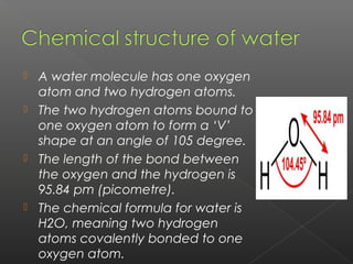  A water molecule has one oxygen
  atom and two hydrogen atoms.
 The two hydrogen atoms bound to
  one oxygen atom to form a ‘V’
  shape at an angle of 105 degree.
 The length of the bond between
  the oxygen and the hydrogen is
  95.84 pm (picometre).
 The chemical formula for water is
  H2O, meaning two hydrogen
  atoms covalently bonded to one
  oxygen atom.
 
