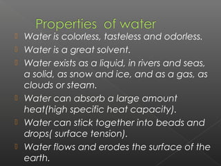    Water is colorless, tasteless and odorless.
   Water is a great solvent.
   Water exists as a liquid, in rivers and seas,
    a solid, as snow and ice, and as a gas, as
    clouds or steam. 
   Water can absorb a large amount
    heat(high specific heat capacity).
   Water can stick together into beads and
    drops( surface tension).
   Water flows and erodes the surface of the
    earth.
 
