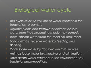    This cycle refers to volume of water content in the
    body of an organism.
   Aquatic plants and freshwater animals absorb
    water from the surrounding medium by osmosis.
   Trees absorb water from the moist soil thro’ roots.
   Land animals receive water by feeding and
    drinking.
   Plants loose water by transpiration thro’ leaves.
   Animals loose water by sweating and elimination.
   After death water returned to the environment by
    bacterial decomposition.
 