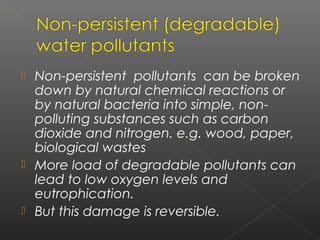  Non-persistent pollutants can be broken
  down by natural chemical reactions or
  by natural bacteria into simple, non-
  polluting substances such as carbon
  dioxide and nitrogen. e.g. wood, paper,
  biological wastes
 More load of degradable pollutants can
  lead to low oxygen levels and
  eutrophication.
 But this damage is reversible.
 
