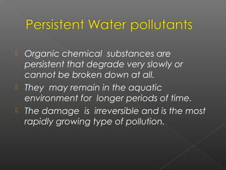    Organic chemical substances are
    persistent that degrade very slowly or
    cannot be broken down at all.
   They may remain in the aquatic
    environment for longer periods of time.
   The damage is irreversible and is the most
    rapidly growing type of pollution.
 