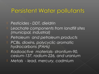    Pesticides - DDT, dieldrin
   Leachate components from landfill sites
    (municipal, industrial)
   Petroleum and petroleum products
   PCBs, dioxins, polycyclic aromatic
    hydrocarbons (PAHs)
   Radioactive materials- strontium-90,
    cesium-137, radium-226, and uranium
   Metals - lead, mercury, cadmium
 