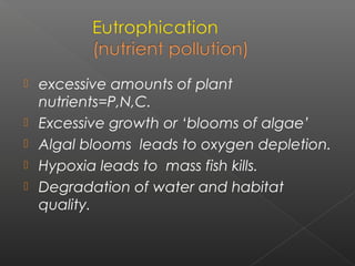    excessive amounts of plant
    nutrients=P,N,C.
   Excessive growth or ‘blooms of algae’
   Algal blooms leads to oxygen depletion.
   Hypoxia leads to mass fish kills.
   Degradation of water and habitat
    quality.
 