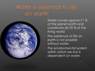    Water covers approx.71 %
    of the planet earth and
    constitutes 60-70 % of the
    living world.
   The existence of life on
    earth is not possible
    without water.
   The environmental system
    within which we live is
    dependent on water.
 
