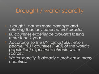    Drought causes more damage and
    suffering than any other natural disaster.
   80 countries experience droughts lasting
    more than 1 year.
   According to the UN, almost 500 million
    people, in 31 countries (~40% of the world’s
    population) experience chronic water
    scarcity.
   Water scarcity is already a problem in many
    countries.
 