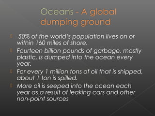     50% of the world’s population lives on or
    within 160 miles of shore.
   Fourteen billion pounds of garbage, mostly
    plastic, is dumped into the ocean every
    year.
   For every 1 million tons of oil that is shipped,
    about 1 ton is spilled.
   More oil is seeped into the ocean each
    year as a result of leaking cars and other
    non-point sources
 
