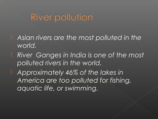  Asian rivers are the most polluted in the
  world.
 River Ganges in India is one of the most
  polluted rivers in the world.
 Approximately 46% of the lakes in
  America are too polluted for fishing,
  aquatic life, or swimming.
 