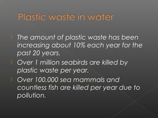  The amount of plastic waste has been
  increasing about 10% each year for the
  past 20 years.
 Over 1 million seabirds are killed by
  plastic waste per year.
 Over 100,000 sea mammals and
  countless fish are killed per year due to
  pollution.
 