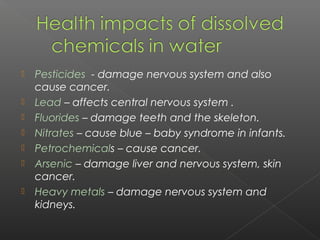    Pesticides - damage nervous system and also
    cause cancer.
   Lead – affects central nervous system .
   Fluorides – damage teeth and the skeleton.
   Nitrates – cause blue – baby syndrome in infants.
   Petrochemicals – cause cancer.
   Arsenic – damage liver and nervous system, skin
    cancer.
   Heavy metals – damage nervous system and
    kidneys.
 