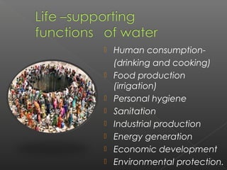    Human consumption-
    (drinking and cooking)
   Food production
    (irrigation)
   Personal hygiene
   Sanitation
   Industrial production
   Energy generation
   Economic development
   Environmental protection.
 