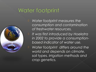  Water footprint measures the
  consumption and contamination
  of freshwater resources.
 It was first introduced by Hoekstra
  in 2002 to provide a consumption-
  based indicator of water use.
 Water footprint differs around the
  world and depends on climate,
  soil types, irrigation methods and
  crop genetics. 
 