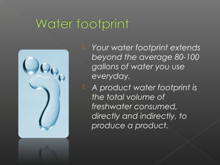  Your water footprint extends
  beyond the average 80-100
  gallons of water you use
  everyday.
 A product water footprint is
  the total volume of
  freshwater consumed,
  directly and indirectly, to
  produce a product. 
 