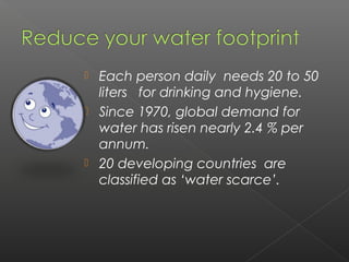    Each person daily needs 20 to 50
    liters for drinking and hygiene.
   Since 1970, global demand for
    water has risen nearly 2.4 % per
    annum.
   20 developing countries are
    classified as ‘water scarce’.
 