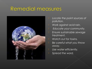    Locate the point sources of
    pollution.
   Work against acid rain.
    Educate your community.
   Ensure sustainable sewage
    treatment.
   Watch out for toxins.
   Be careful what you throw
    away.
   Use water efficiently.
   Spread the word.
 