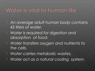    An average adult human body contains
    42 liters of water.
   Water is required for digestion and
    absorption of food.
   Water transfers oxygen and nutrients to
    the cells.
   Water carries metabolic wastes.
   Water act as a natural cooling system.
 