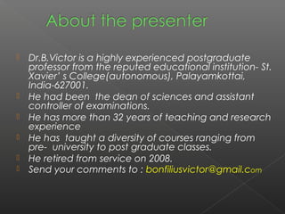    Dr.B.Victor is a highly experienced postgraduate
    professor from the reputed educational institution- St.
    Xavier’ s College(autonomous), Palayamkottai,
    India-627001.
   He had been the dean of sciences and assistant
    controller of examinations.
   He has more than 32 years of teaching and research
    experience
   He has taught a diversity of courses ranging from
    pre- university to post graduate classes.
   He retired from service on 2008.
   Send your comments to : bonfiliusvictor@gmail.com
 