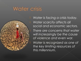    Water is facing a crisis today.
   Water scarcity affects all
    social and economic sectors.
   There are concerns that water
    will increasingly be the cause
    of violence and even war.
   Water is recognized as one of
    the key limiting resources of
    this millennium.
 