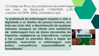 O Código de Ética dos profissionais de enfermagem,
por meio da Resolução n.º240/2000, p.35,
capítulo I (COFEN, 2000), estabelece que,
“o profissional da enfermagem respeita a vida a
dignidade e os direitos da pessoa humana, em
todo seu ciclo vital, a discriminação de qualquer
natureza, assegura ao cliente uma assistência
de enfermagem livre de danos decorrentes de
imperícia, negligência ou imprudência, cumpre
e faz cumprir os preceitos éticos e legais da
profissão, exercendo a enfermagem com
justiça, competência, responsabilidade e
honestidade.”
 
